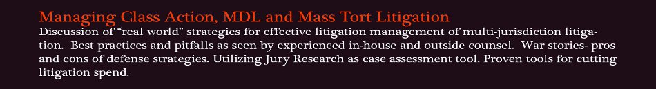 Managing Class Action, MDL and Mass Tort Litigation: Discussion of �real world� strategies for effective litigation management of multi-jurisdiction litigation. Best practices and pitfalls as seen by experienced in-house and outside counsel. War stories- pros and cons of defense strategies. Utilizing Jury Research as case assessment tool. Proven tools for cutting litigation spend.