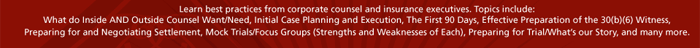 Learn best practices from corporate counsel and insurance executives. Topics include:
What do Inside AND Outside Counsel Want/Need, Initial Case Planning and Execution, The First 90 Days, Effective Preparation of the 30(b)(6) Witness, Preparing for and Negotiating Settlement, Mock Trials/Focus Groups (Strengths and Weaknesses of Each), Preparing for Trial/What�s our Story, and many more.